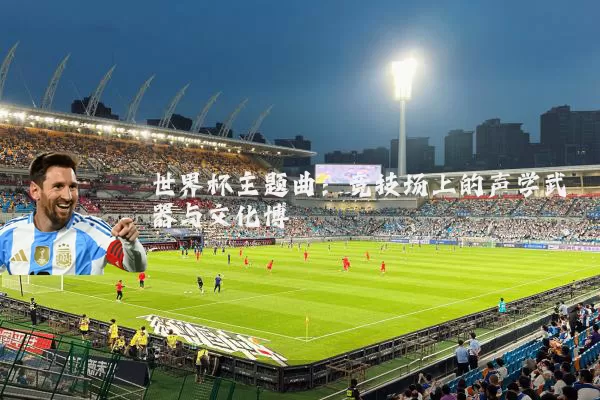 世界杯主题曲:竞技场上的声学武器与文化博弈