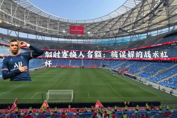 加时赛换人名额:被误解的战术杠杆